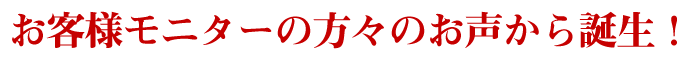 お客様モニターの方々のお声から誕生!